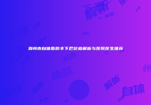 滁州市自体脂肪丰下巴价格解析与医院医生推荐