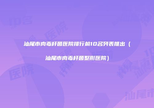 汕尾市肉毒杆菌医院排行前10名列表推出（汕尾市肉毒杆菌整形医院）