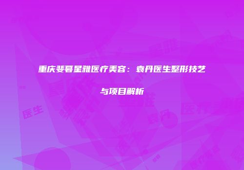 重庆斐暮星雅医疗美容：袁丹医生整形技艺与项目解析
