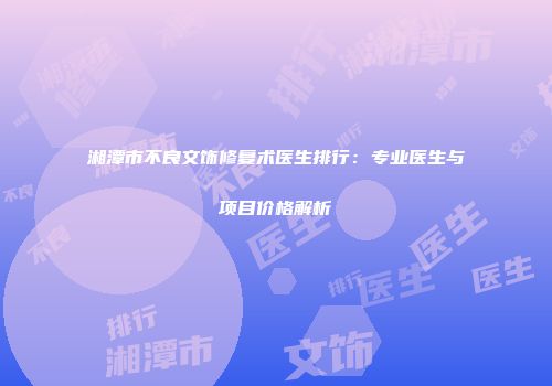 湘潭市不良文饰修复术医生排行：专业医生与项目价格解析