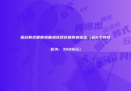 烟台韩式颧骨消磨术详尽价格表竟曝出（近6个月均价为：3528元）