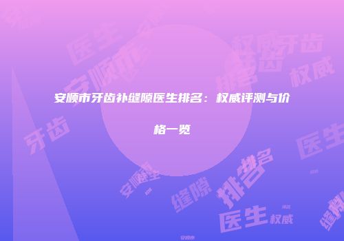 安顺市牙齿补缝隙医生排名：权威评测与价格一览
