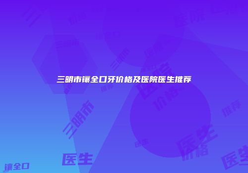 三明市镶全口牙价格及医院医生推荐