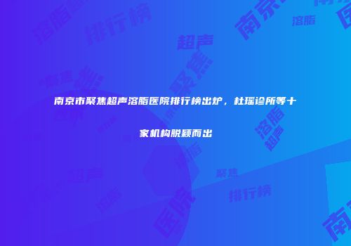 南京市聚焦超声溶脂医院排行榜出炉，杜瑶诊所等十家机构脱颖而出