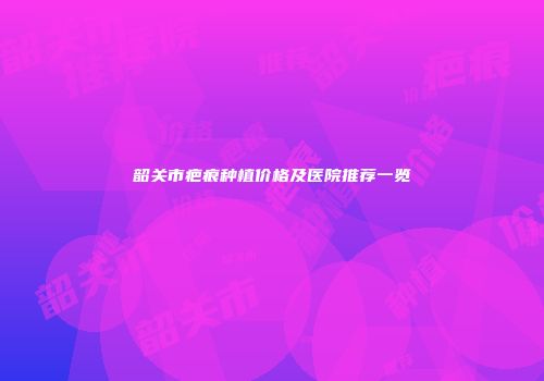 韶关市疤痕种植价格及医院推荐一览