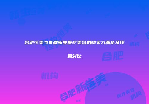 合肥恒美与青穗新生医疗美容机构实力解析及项目对比