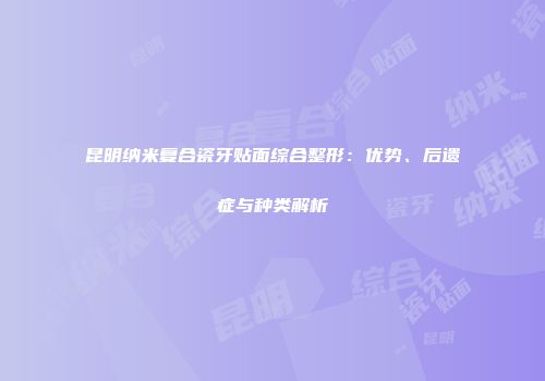 昆明纳米复合瓷牙贴面综合整形：优势、后遗症与种类解析