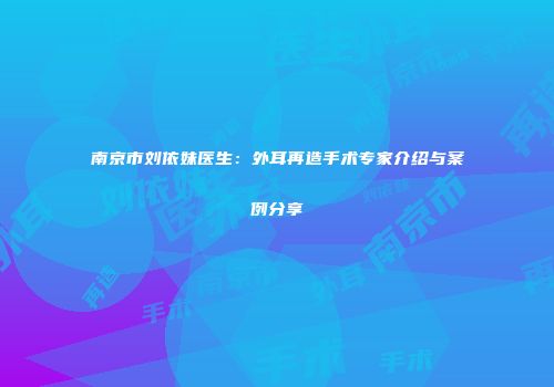 南京市刘依妹医生：外耳再造手术专家介绍与案例分享