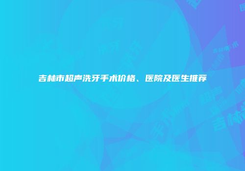 吉林市超声洗牙手术价格、医院及医生推荐