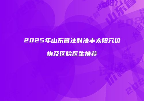 2025年山东省注射法丰太阳穴价格及医院医生推荐