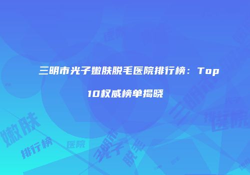 三明市光子嫩肤脱毛医院排行榜：Top10权威榜单揭晓