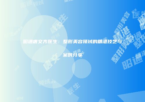 昭通唐文齐医生：整形美容领域的精湛技艺与案例分享