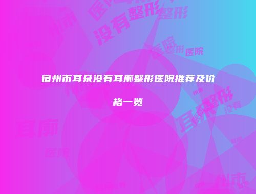 宿州市耳朵没有耳廓整形医院推荐及价格一览
