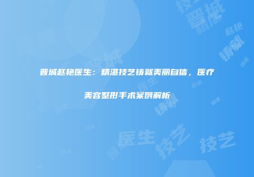 晋城赵艳医生：精湛技艺铸就美丽自信，医疗美容整形手术案例解析