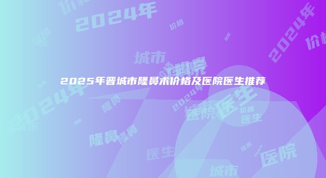 2025年晋城市隆鼻术价格及医院医生推荐