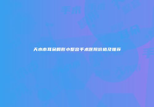 天水市耳朵畸形小整容手术医院价格及推荐