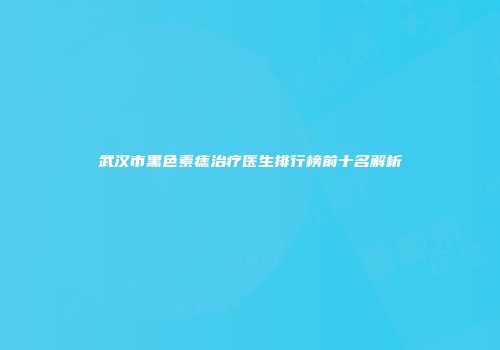 武汉市黑色素痣治疗医生排行榜前十名解析