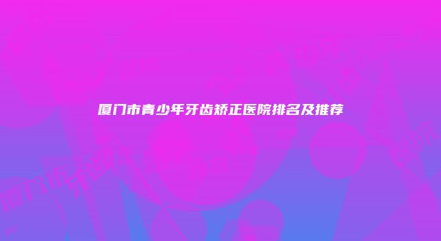 厦门市青少年牙齿矫正医院排名及推荐