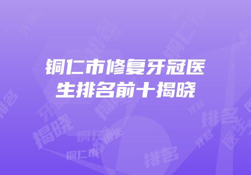铜仁市修复牙冠医生排名前十揭晓