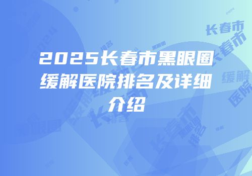 2025长春市黑眼圈缓解医院排名及详细介绍