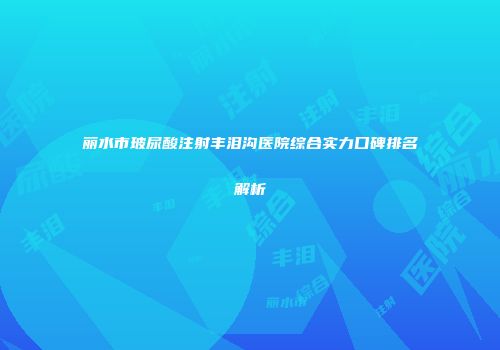 丽水市玻尿酸注射丰泪沟医院综合实力口碑排名解析