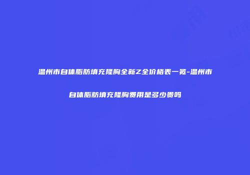 温州市自体脂肪填充隆胸全新Z全价格表一览-温州市自体脂肪填充隆胸费用是多少贵吗
