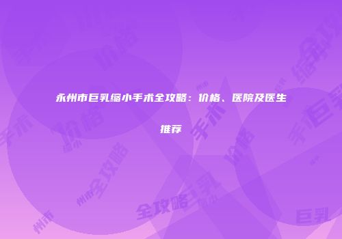 永州市巨乳缩小手术全攻略：价格、医院及医生推荐