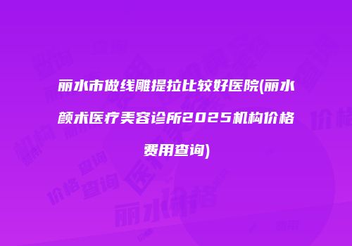 丽水市做线雕提拉比较好医院(丽水颜术医疗美容诊所2025机构价格费用查询)