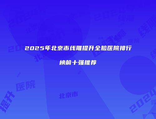2025年北京市线雕提升全脸医院排行榜前十强推荐