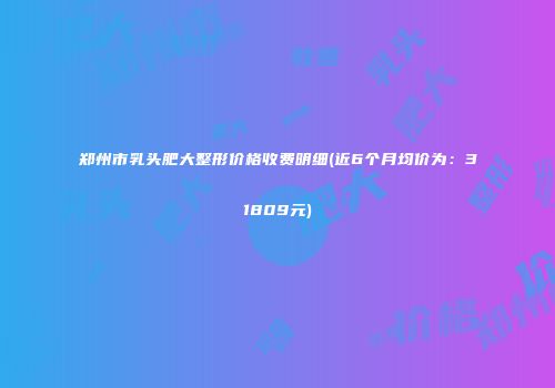 郑州市乳头肥大整形价格收费明细(近6个月均价为：31809元)