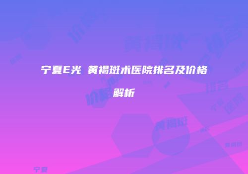 宁夏E光袪黄褐斑术医院排名及价格解析