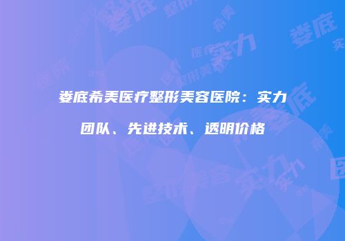 娄底希美医疗整形美容医院：实力团队、先进技术、透明价格