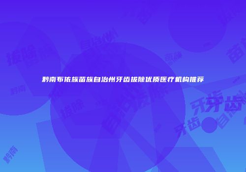 黔南布依族苗族自治州牙齿拔除优质医疗机构推荐