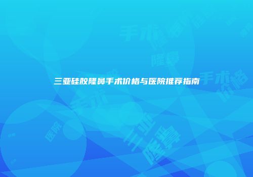 三亚硅胶隆鼻手术价格与医院推荐指南