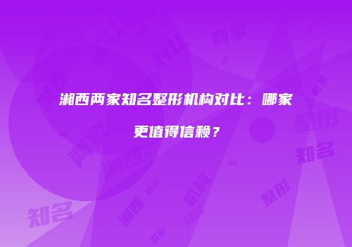湘西两家知名整形机构对比：哪家更值得信赖？