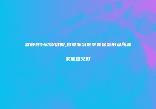 富顺县妇幼保健院,自贡邹剑医学美容整形诊所哪家便宜又好