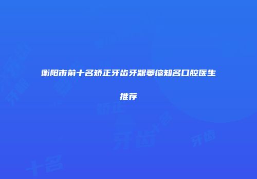 衡阳市前十名矫正牙齿牙龈萎缩知名口腔医生推荐