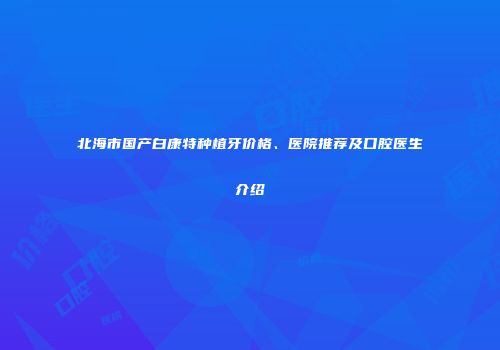 北海市国产白康特种植牙价格、医院推荐及口腔医生介绍