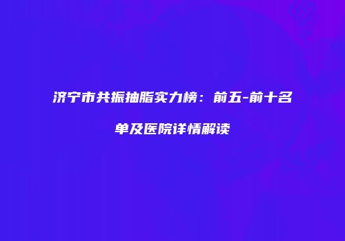 济宁市共振抽脂实力榜：前五-前十名单及医院详情解读