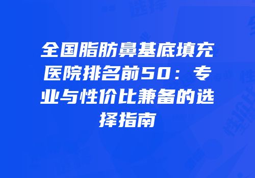 全国脂肪鼻基底填充医院排名前50：专业与性价比兼备的选择指南