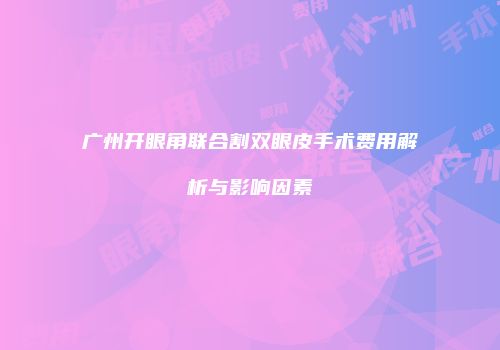 广州开眼角联合割双眼皮手术费用解析与影响因素