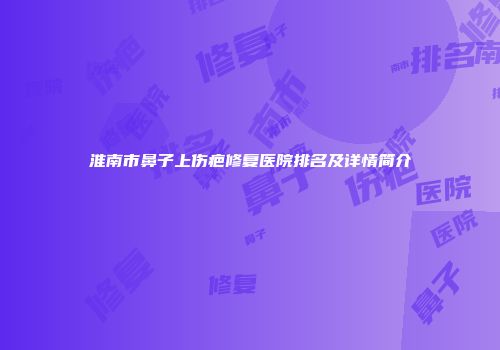 淮南市鼻子上伤疤修复医院排名及详情简介