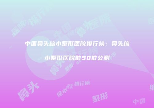 中国鼻头缩小整形医院排行榜：鼻头缩小整形医院前50位公测