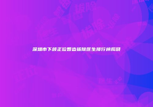深圳市下颌正位智齿拔除医生排行榜揭晓