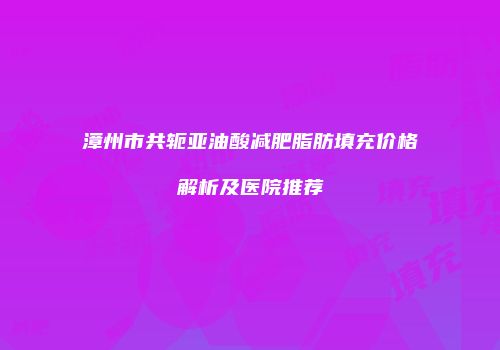 漳州市共轭亚油酸减肥脂肪填充价格解析及医院推荐
