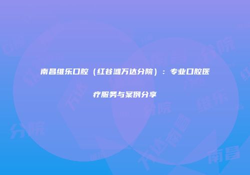 南昌维乐口腔（红谷滩万达分院）：专业口腔医疗服务与案例分享