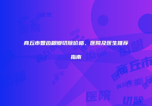 商丘市智齿龈瓣切除价格、医院及医生推荐指南