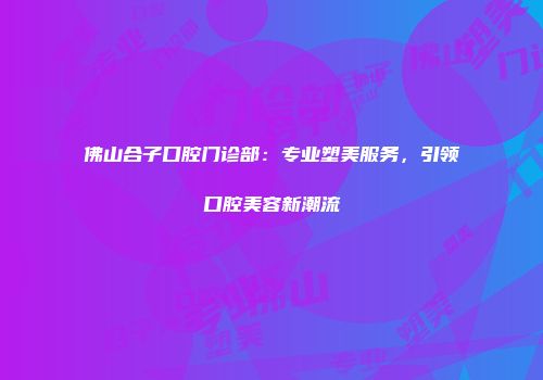 佛山合子口腔门诊部：专业塑美服务，引领口腔美容新潮流