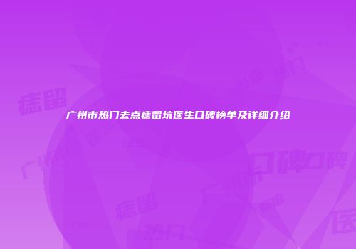 广州市热门去点痣留坑医生口碑榜单及详细介绍