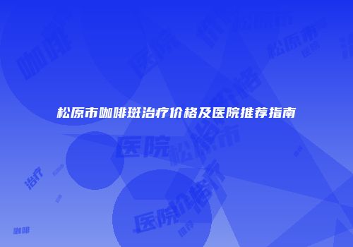 松原市咖啡斑治疗价格及医院推荐指南